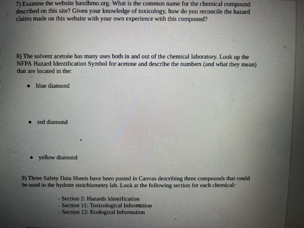7) Examine the website bandhmo.org. What is the common name for the chemical compound
described on this site? Given your knowledge of toxicology, how do you reconcile the hazard
claims made on this website with your own experience with this compound?
8) The solvent acetone has many uses both in and out of the chemical laboratory. Look up the
NFPA Hazard Identification Symbol for acetone and describe the numbers (and what they mean)
that are located in the:
blue diamond
red diamond
• yellow diamond
9) Three Safety Data Sheets have been posted in Canvas describing three compounds that could
be used in the hydrate stoichiometry lab. Look at the following section for each chemical:
Section 2: Hazards Identification
- Section 11: Toxicological Information
- Section 12: Ecological Information
