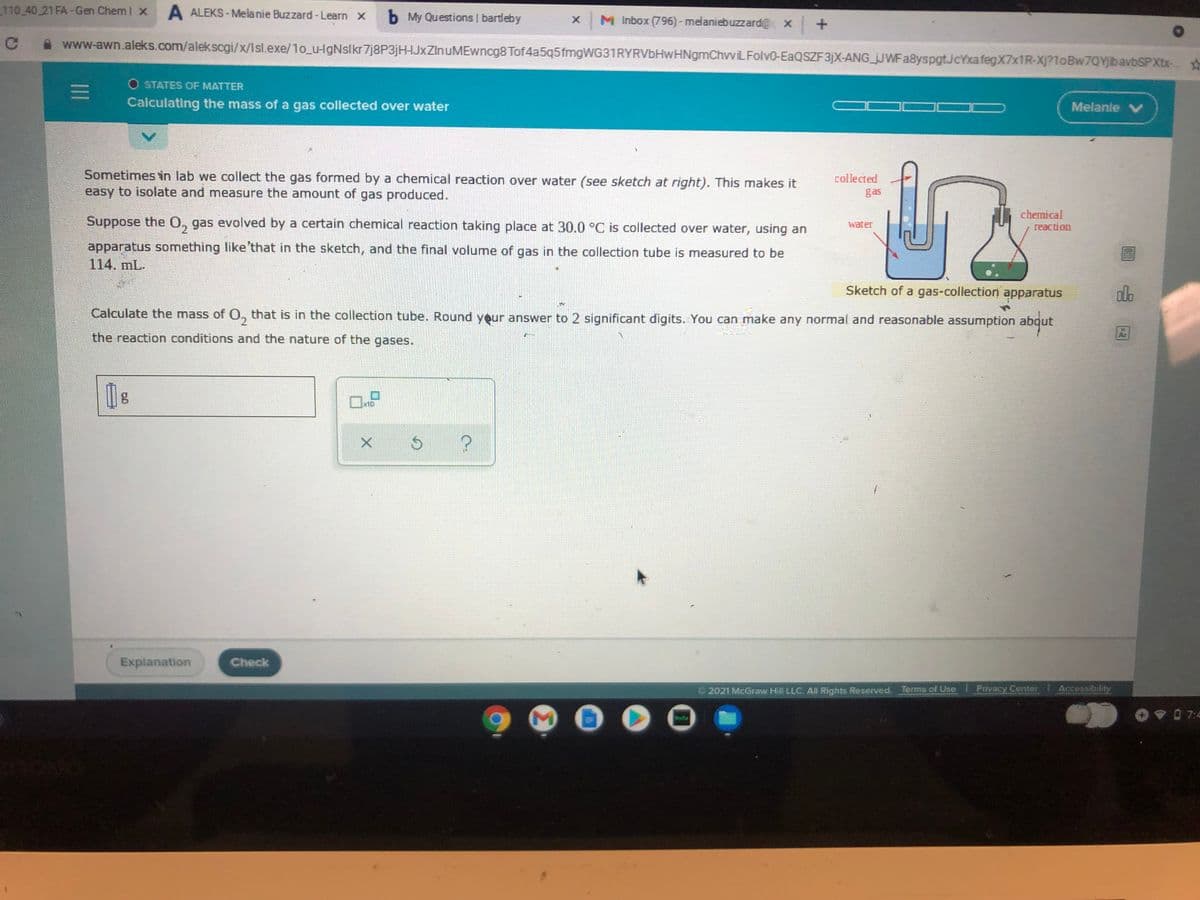 110 40 21 FA-Gen Chem I x
A ALEKS - Melanie Buzzard - Learn X
b My Questions I bartleby
x M Inbox (796)- melaniebuzzard@ x +
www-awn.aleks.com/alekscgi/x/Isl.exe/1o_u-HgNslkr7j8P3jH-HJxZInuMEwncg8 Tof4a5q5fmgWG31RYRVbHwHNgmChvviLFolv0-EAQSZF3)X-ANG jJWFa8yspgtJcYxafegX7x1R-Xj?1oBw7QYbavbSPXtx-
O STATES OF MATTER
11
Calculating the mass of a gas collected over water
J OC
Melanle V
Sometimes in lab we collect the gas formed by a chemical reaction over water (see sketch at right). This makes it
easy to isolate and measure the amount of gas produced.
collected
gas
Suppose the 0, gas evolved by a certain chemical reaction taking place at 30.0 °C is collected over water, using an
chemical
reaction
water
apparatus something like that in the sketch, and the final volume of gas in the collection tube is measured to be
114. mL.
Sketch of a gas-collection apparatus
Calculate the mass of O, that is in the collection tube. Round yeur answer to 2 significant digits. You can make any normal and reasonable assumption abqut
the reaction conditions and the nature of the gases.
Explanation
Check
2021 McGraw Hill LLC. All Rights Reserved. Terms of Use 1Privacy Center Accessibldy
V0 7:4

