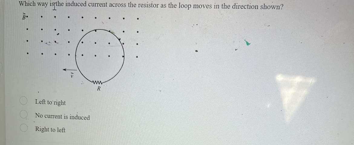 Which way is the induced current across the resistor as the loop moves in the direction shown?
B.
O O O
Left to right
No current is induced
Right to left
www
R