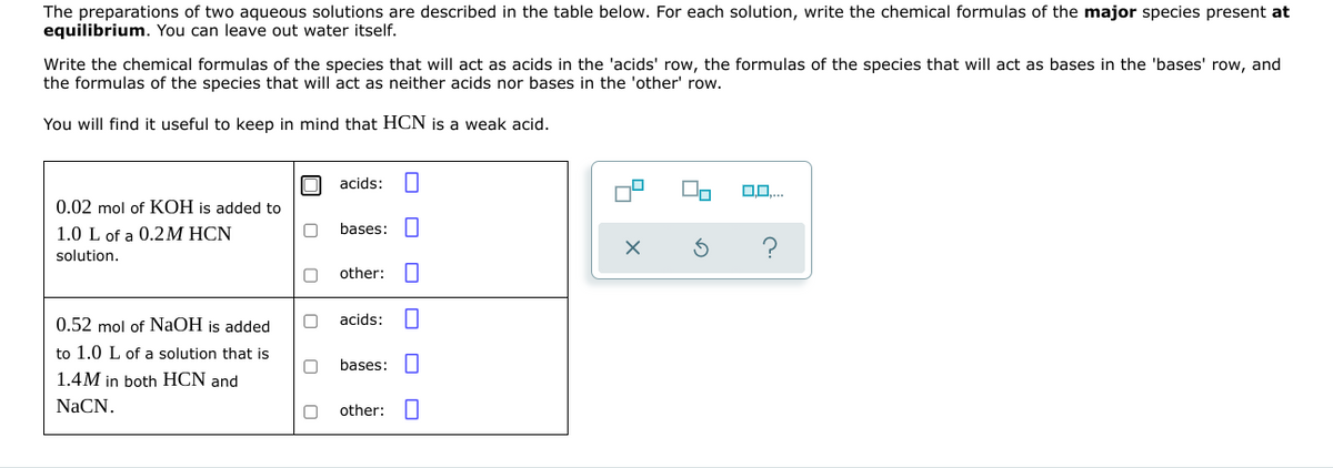 The preparations of two aqueous solutions are described in the table below. For each solution, write the chemical formulas of the major species present at
equilibrium. You can leave out water itself.
Write the chemical formulas of the species that will act as acids in the 'acids' row, the formulas of the species that will act as bases in the 'bases' row, and
the formulas of the species that will act as neither acids nor bases in the 'other' row.
You will find it useful to keep in mind that HCN is a weak acid.
acids:
0.0....
0.02 mol of KOH is added to
1.0 L of a 0.2M HCN
solution.
0
bases:
0
other:
0 acids:
0.52 mol of NaOH is added
to 1.0 L of a solution that is
1.4M in both HCN and
NaCN.
0
bases:
0
other: 0
0