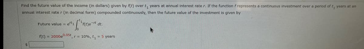 Find the future value of the income (in dollars) given by f(t) over t, years at annual interest rate r. If the function f represents a continuous investment over a period of t, years at an
annual interest rate r (in decimal form) compounded continuously, then the future value of the investment is given by
Future value = et1
F(t)e rt dt.
f(t) = 2000e0.0st
,r= 10%, t, = 5 years
