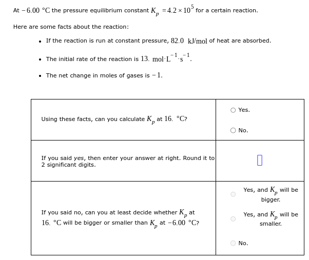 At -6.00 °C the pressure equilibrium constant K =4.2 x 105 for a certain reaction.
Here are some facts about the reaction:
• If the reaction is run at constant pressure, 82.0 kJ/mol of heat are absorbed.
-1 -1
• The initial rate of the reaction is 13. mol-L S
• The net change in moles of gases is -1.
O Yes.
Using these facts, can you calculate K, at 16. °C?
No.
If you said yes, then enter your answer at right. Round it to
2 significant digits.
If you said no, can you at least decide whether K, at
16. °C will be bigger or smaller than K, at -6.00 °C?
P
O
0
Yes, and K, will be
bigger.
Yes, and K, will be
smaller.
No.