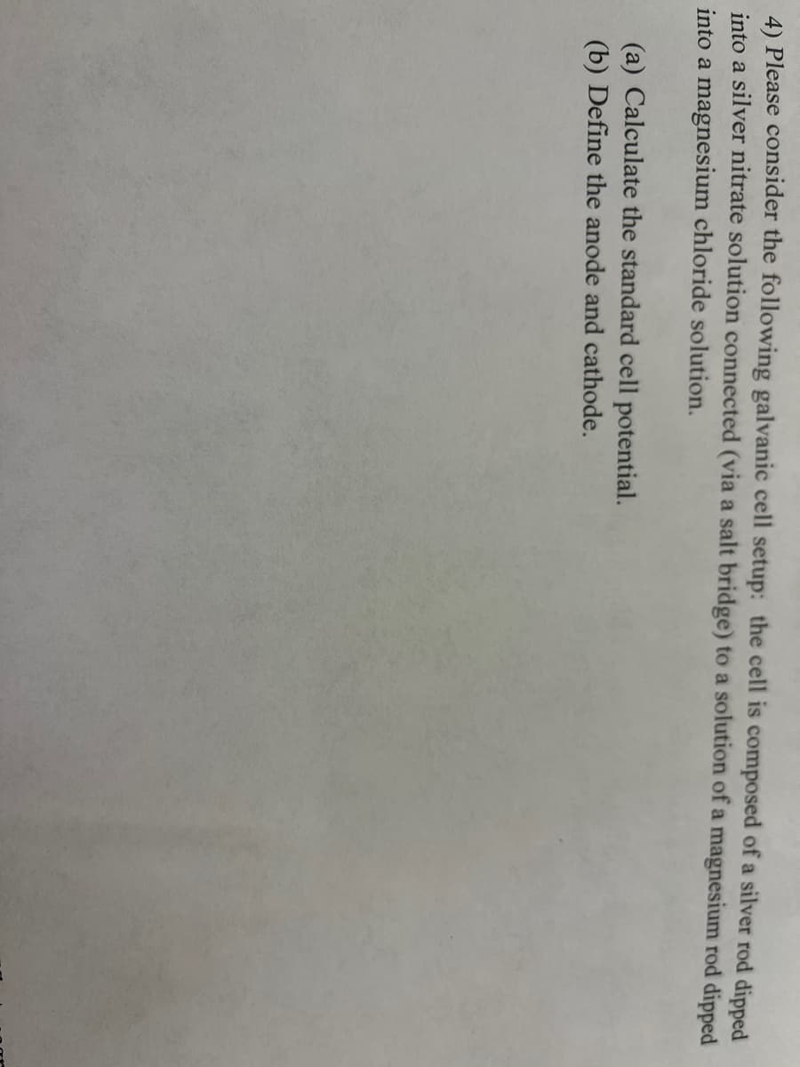 4) Please consider the following galvanic cell setup: the cell is composed of a silver rod dipped
into a silver nitrate solution connected (via a salt bridge) to a solution of a magnesium rod dipped
into a magnesium chloride solution.
(a) Calculate the standard cell potential.
(b) Define the anode and cathode.
