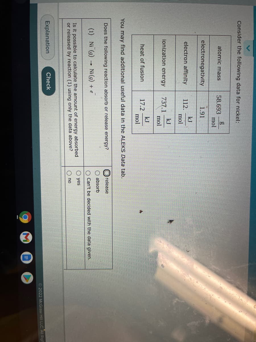 Consider the following data for nickel:
atomic mass
g
58.693
mol
electronegativity
1.91
electron affinity
kJ
112.
mol
kJ
737.1
mol
ionization energy
kJ
17.2
mol
heat of fusion
You may find additional useful data in the ALEKS Data tab.
Does the following reaction absorb or release energy?
release
absorb
(1) Ni (g) Ni (g) + e
O Can't be decided with the data given.
O yes
Is it possible to calculate the amount of energy absorbed
or released by reaction (1) using only the data above?
O no
Explanation
Check
© 2022 McGraw Hill LLC. All Righ
