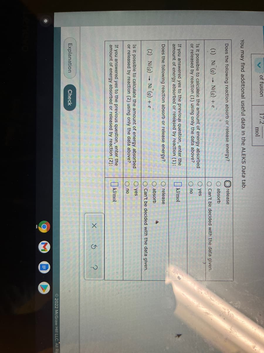 17.2
mol
of fusion
You may find additional useful data in the ALEKS Data tab.
Does the following reaction absorb or release energy?
O release
O absorb
(1) Ni (g)
Ni (g) + e
O Can't be decided with the data given.
O yes
Is it possible to calcùlate the amount of energy absorbed
or released by reaction (1) using only the data above?
O no
If you answered yes to the previous question, enter the
amount of energy absorbed or released by reaction (1):
kJ/mol
Does the following reaction absorb or release energy?
O release
O absorb
(2) Ni(g) Ni
+ e
O Can't be decided with the data given.
O yes
Is it possible to calculate the amount of energy absorbed
or released by reaction (2) using only the data above?
O no
If you answered yes to the previous question, enter the
amount of energy absorbed or released by reaction (2):
kJ/mol
Explanation
Check
© 2022 McGraw Hill LLC. All Ric
