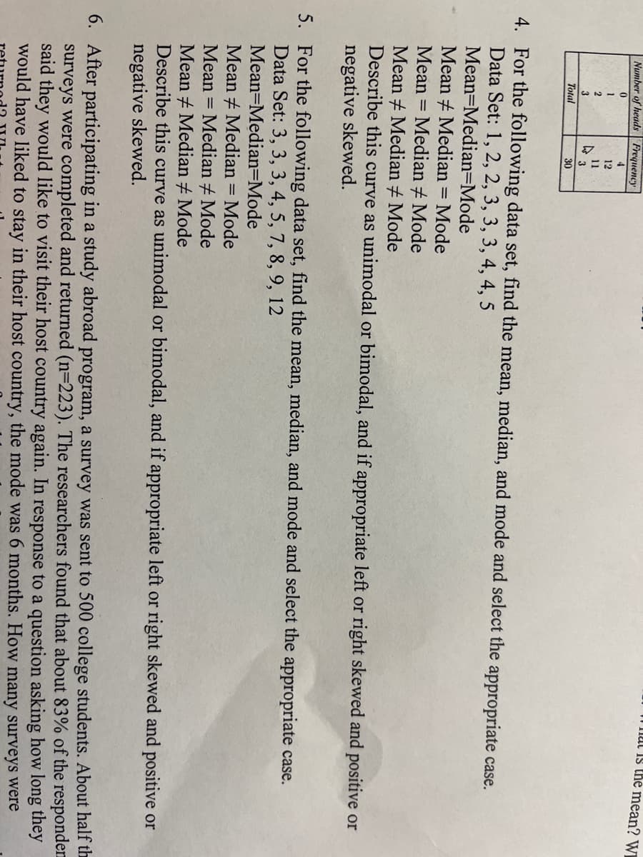 T at Is the mean? WI
Number of heads | Frequeney
4.
1
12
11
3
3
Тotal
30
4. For the following data set, find the mean, median, and mode and select the appropriate case.
Data Set: 1, 2, 2, 3, 3, 3, 4, 4, 5
Mean=Median=Mode
Mean + Median = Mode
Mean = Median + Mode
Mean + Median # Mode
Describe this curve as unimodal or bimodal, and if appropriate left or right skewed and positive or
negative skewed.
%3D
5. For the following data set, find the mean, median, and mode and select the appropriate case.
Data Set: 3, 3, 3, 4, 5, 7, 8, 9, 12
Mean=Median=Mode
Mean + Median = Mode
Mean = Median + Mode
Mean + Median + Mode
Describe this curve as unimodal or bimodal, and if appropriate left or right skewed and positive or
negative skewed.
%3D
6. After participating in a study abroad program, a survey was sent to 500 college students. About half th
surveys were completed and returned (n=223). The researchers found that about 83% of the responden
said they would like to visit their host country again. In response to a question asking how long they
would have liked to stay in their host country, the mode was 6 months. How many surveys were

