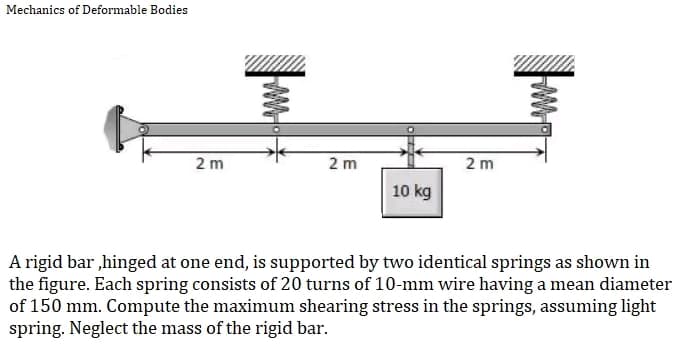 Mechanics of Deformable Bodies
2 m
2m
2m
10 kg
A rigid bar,hinged at one end, is supported by two identical springs as shown in
the figure. Each spring consists of 20 turns of 10-mm wire having a mean diameter
of 150 mm. Compute the maximum shearing stress in the springs, assuming light
spring. Neglect the mass of the rigid bar.