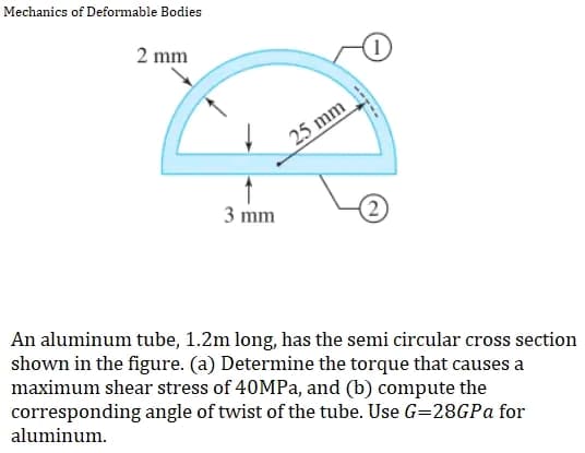 Mechanics of Deformable Bodies
2 mm
3 mm
(2)
An aluminum tube, 1.2m long, has the semi circular cross section
shown in the figure. (a) Determine the torque that causes a
maximum shear stress of 40MPa, and (b) compute the
corresponding angle of twist of the tube. Use G=28GPa for
aluminum.
25 mm
(1)