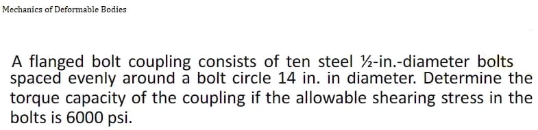Mechanics of Deformable Bodies
A flanged bolt coupling consists of ten steel ½-in.-diameter bolts
spaced evenly around a bolt circle 14 in. in diameter. Determine the
torque capacity of the coupling if the allowable shearing stress in the
bolts is 6000 psi.