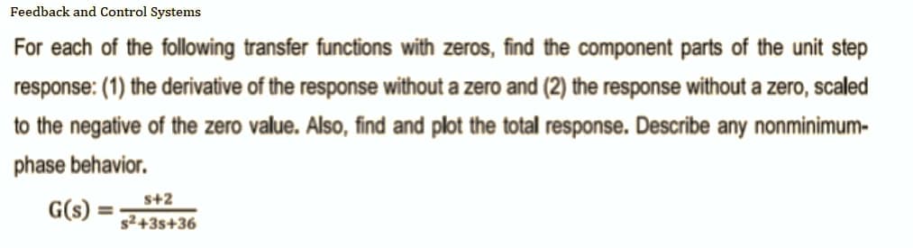 Feedback and Control Systems
For each of the following transfer functions with zeros, find the component parts of the unit step
response: (1) the derivative of the response without a zero and (2) the response without a zero, scaled
to the negative of the zero value. Also, find and plot the total response. Describe any nonminimum-
phase behavior.
G(s)
s+2
s²+35+36