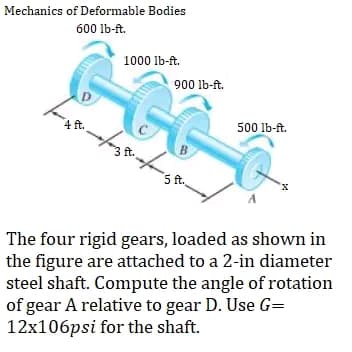 Mechanics of Deformable Bodies
600 lb-ft.
1000 lb-ft.
D
900 lb-ft.
4 ft.
500 lb-ft.
3 ft.
B
5 ft.
The four rigid gears, loaded as shown in
the figure are attached to a 2-in diameter
steel shaft. Compute the angle of rotation
of gear A relative to gear D. Use G=
12x106psi for the shaft.