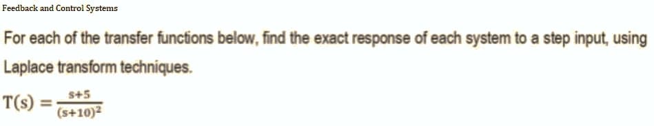 Feedback and Control Systems
For each of the transfer functions below, find the exact response of each system to a step input, using
Laplace transform techniques.
$+5
T(s) =
(s+10)²