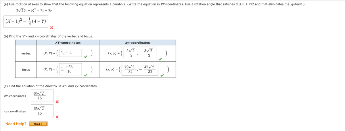 (a) Use rotation of axes to show that the following equation represents a parabola. (Write the equation in XY-coordinates. Use a rotation angle that satisfies 0 ≤ ≤ π/2 and that eliminates the xy-term.)
2√2(x + y)² = 7x + 9y
(x-1)² = ¹/(4-Y)
(b) Find the XY- and xy-coordinates of the vertex and focus.
vertex
focus
XY-coordinates
xy-coordinates
Need Help?
X
(x, y) =
Read It
(x, y) =
65√2
16
(c) Find the equation of the directrix in XY- and xy-coordinates.
65√2
16
XY-coordinates
1,- 4
1,
-63
16
(x, y) =
=
(x, y)
xy-coordinates
5√2
2
79√2
32
9
2
3√2
2
47√2
32