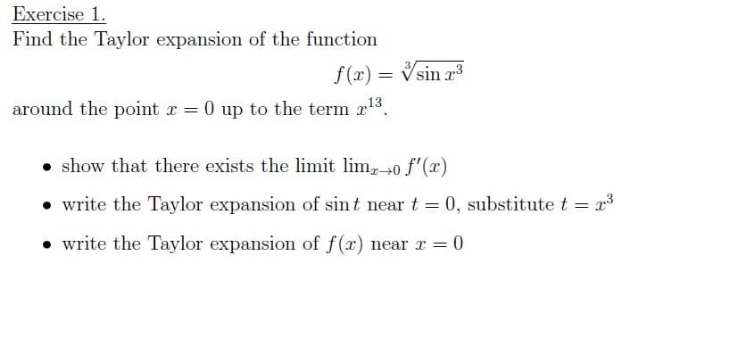 Exercise 1.
Find the Taylor expansion of the function
f(x) = Vsin 23
around the point r = 0 up to the term x13.
• show that there exists the limit lim0 f'(x)
• write the Taylor expansion of sint near t = 0, substitute t = x3
• write the Taylor expansion of f(x) near x = 0
