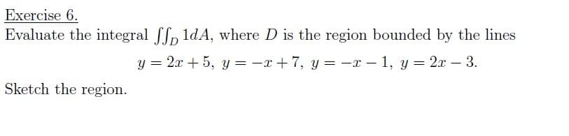 Exercise 6.
Evaluate the integral fn ldA, where D is the region bounded by the lines
y = 2x + 5, y = -x + 7, y = -x – 1, y = 2x – 3.
Sketch the region.
