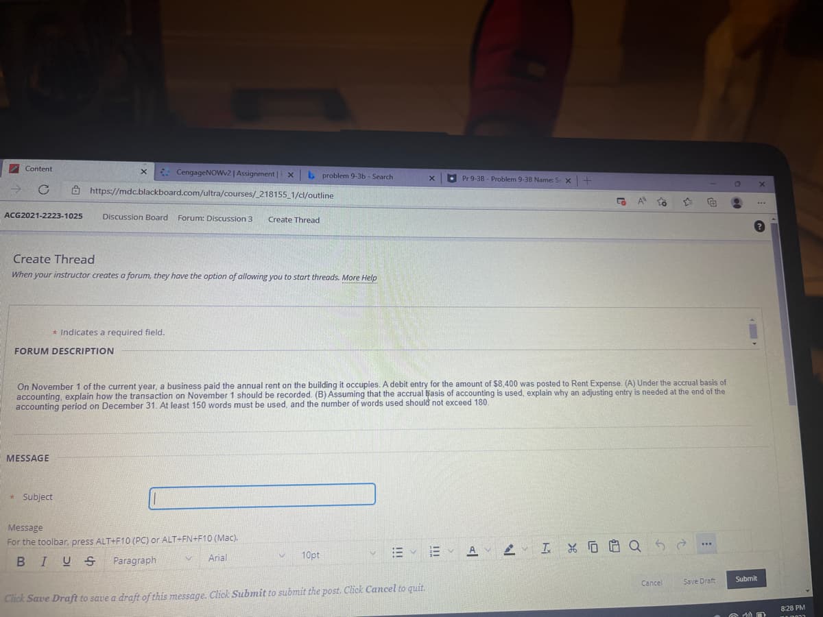 Content
* CengageNOWv2 | Assignment|F x
b problem 9-3b - Search
Pr 9-38 - Problem 9-38 Name: S x -+
A https://mdc.blackboard.com/ultra/courses/_218155_1/cl/outline
A
...
ACG2021-2223-1025
Discussion Board Forum: Discussion 3
Create Thread
Create Thread
When your instructor creates a forum, they have the option of allowing you to start threads. More Help
* Indicates a required field.
FORUM DESCRIPTION
On November 1 of the current year, a business paid the annual rent on the building it occupies. A debit entry for the amount of $8,400 was posted to Rent Expense. (A) Under the accrual basis of
accounting, explain how the transaction on November 1 should be recorded. (B) Assuming that the accrual basis of accounting is used, explain why an adjusting entry is needed at the end of the
accounting period on December 31. At least 150 words must be used, and the number of words used should not exceed 180.
MESSAGE
* Subject
Message
For the toolbar, press ALT+F10 (PC) or ALT+FN+F10 (Mac).
AV
2、 工%厄白Q
Arial
10pt
BIUS
Paragraph
Save Draft
Submit
Cancel
Click Save Draft to save a draft of this message. Click Submit to submit the post. Click Cancel to quit.
8:28 PM
