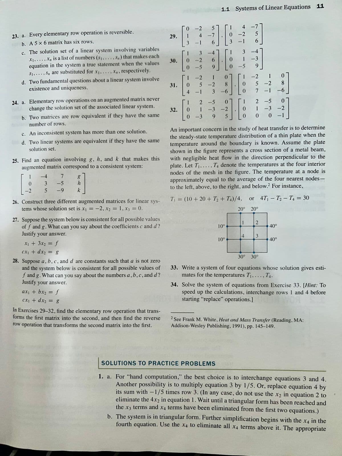 23. a. Every elementary row operation is reversible.
b. A 5 x 6 matrix has six rows.
c. The solution set of a linear system involving variables
X₁,..., X, is a list of numbers (s₁,..., Sn) that makes each
equation in the system a true statement when the values
S₁,..., S, are substituted for x₁,..., Xn, respectively.
d. Two fundamental questions about a linear system involve
existence and uniqueness.
24. a. Elementary row operations on an augmented matrix never
change the solution set of the associated linear system.
b. Two matrices are row equivalent if they have the same
number of rows.
c. An inconsistent system has more than one solution.
d. Two linear systems are equivalent if they have the same
solution set.
25. Find an equation involving g, h, and k that makes this
augmented matrix correspond to a consistent system:
1
0
-2
−4
3
5
7
-5
-9
26. Construct three different augmented matrices for linear sys-
tems whose solution set is x₁ = -2, x₂ = 1, X3 = 0.
g
h
k
27. Suppose the system below is consistent for all possible values
of f and g. What can you say about the coefficients c and d?
Justify your answer.
x₁ + 3x₂ = f
cx₁ + dx₂ = g
28. Suppose a, b, c, and d are constants such that a is not zero
and the system below is consistent for all possible values of
f and g. What can you say about the numbers a, b, c, and d?
Justify your answer.
ax₁ + bx₂ = f
cx₁ + dx₂ = g
In Exercises 29-32, find the elementary row operation that trans-
forms the first matrix into the second, and then find the reverse
row operation that transforms the second matrix into the first.
29.
30.
31.
32.
0-2
-00 0
1
3 -1
5
4 -7
6
101
* * * * * * * * *
0 -5
12
3-4
-2
1 -2
0
0
4 - 1
6
9
5 -2
مناسب
-3
3
1 2 -5
1.1 Systems of Linear Equations 11
0
1 -3 -2
9 5
0
8
-6
10°
4 -7
5
6
100
10°
-2
0
3 -1
*~-~-4
3
-5
1 -2 1
0 5 -2
0
1
0
0
-4
-3
9
1
* * * -
4
7 -1
An important concern in the study of heat transfer is to determine
the steady-state temperature distribution of a thin plate when the
temperature around the boundary is known. Assume the plate
shown in the figure represents a cross section of a metal beam,
with negligible heat flow in the direction perpendicular to the
plate. Let T₁,..., T4 denote the temperatures at the four interior
nodes of the mesh in the figure. The temperature at a node is
approximately equal to the average of the four nearest nodes-
to the left, above, to the right, and below. For instance,
2
-5
1-3-2
0 -1
T₁ = (10 + 20+ T₂+ T4)/4, or 4T₁-T₂-T4 = 30
20° 20°
0 0
0
8
-6
0
2
3
30° 30°
40°
40°
33. Write a system of four equations whose solution gives esti-
mates for the temperatures T₁,..., T4.
34. Solve the system of equations from Exercise 33. [Hint: To
speed up the calculations, interchange rows 1 and 4 before
starting "replace" operations.]
See Frank M. White, Heat and Mass Transfer (Reading, MA:
Addison-Wesley Publishing, 1991), pp. 145-149.
SOLUTIONS TO PRACTICE PROBLEMS
1. a. For "hand computation," the best choice is to interchange equations 3 and 4.
Another possibility is to multiply equation 3 by 1/5. Or, replace equation 4 by
its sum with -1/5 times row 3. (In any case, do not use the x₂ in equation 2 to
eliminate the 4x2 in equation 1. Wait until a triangular form has been reached and
the x3 terms and x4 terms have been eliminated from the first two equations.)
b. The system is in triangular form. Further simplification begins with the x4 in the
fourth equation. Use the x4 to eliminate all x4 terms above it. The appropriate