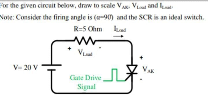 For the given circuit below, draw to scale VAK- VLoad and ILoad-
Note: Consider the firing angle is (a=90) and the SCR is an ideal switch.
Lond
R=5 Ohm
V Lond
V= 20 V
VAK
Gate Drive
Signal
