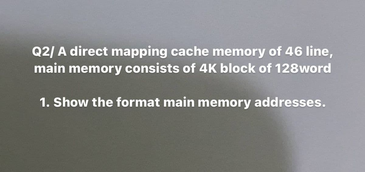 Q2/ A direct mapping cache memory of 46 line,
main memory consists of 4K block of 128word
1. Show the format main memory addresses.
