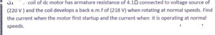 coil of dc motor has armature resistance of 4.1N connected to voltage source of
(220 V) and the coil develops a back e.m.f of (218 V) when rotating at normal speeds. Find
the current when the motor first startup and the current when it is operating at normal
speeds.
