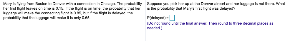 Mary is flying from Boston to Denver with a connection in Chicago. The probability Suppose you pick her up at the Denver airport and her luggage is not there. What
her first flight leaves on time is 0.15. If the flight is on time, the probability that her
luggage will make the connecting flight is 0.85, but if the flight is delayed, the
probability that the luggage will make it is only 0.65.
is the probability that Mary's first flight was delayed?
P(delayed) =O
%3D
(Do not round until the final answer. Then round to three decimal places as
needed.)
