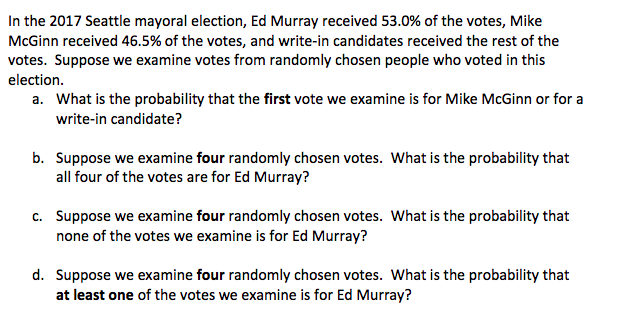 In the 2017 Seattle mayoral election, Ed Murray received 53.0% of the votes, Mike
McGinn received 46.5% of the votes, and write-in candidates received the rest of the
votes. Suppose we examine votes from randomly chosen people who voted in this
election.
a. What is the probability that the first vote we examine is for Mike McGinn or for a
write-in candidate?
b. Suppose we examine four randomly chosen votes. What is the probability that
all four of the votes are for Ed Murray?
c. Suppose we examine four randomly chosen votes. What is the probability that
none of the votes we examine is for Ed Murray?
d. Suppose we examine four randomly chosen votes. What is the probability that
at least one of the votes we examine is for Ed Murray?
