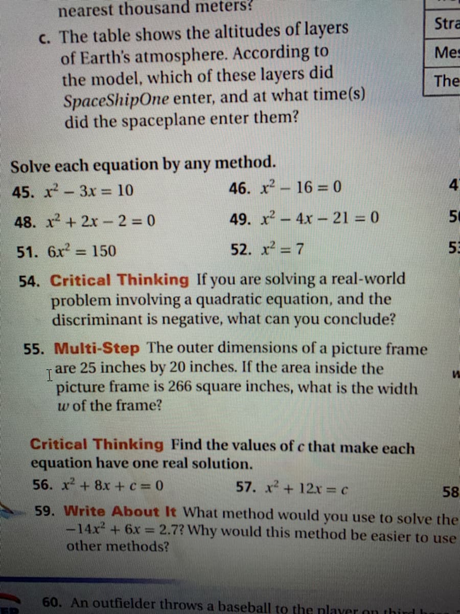 nearest thousand meters?
Stra
c. The table shows the altitudes of layers
of Earth's atmosphere. According to
the model, which of these layers did
SpaceShipOne enter, and at what time(s)
did the spaceplane enter them?
Mes
The
Solve each equation by any method.
45. x-3x = 10
46. x 16 = 0
4
48. x+ 2x- 2 0
49. x-4x- 21 = 0
50
51. 6x 150
52. x = 7
55
54. Critical Thinking If you are solving a real-world
problem involving a quadratic equation, and the
discriminant is negative, what can you conclude?
55. Multi-Step The outer dimensions of a picture frame
25 inches by 20 inches. If the area inside the
are
picture frame is 266 square inches, what is the width
w of the frame?
Critical Thinking Find the values of c that make each
equation have one real solution.
56. x + 8x +c= 0
57. x + 12x = c
58
59. Write About It What method would you use to solve the
-14x + 6x = 2.7? Why would this method be easier to use
other methods?
60. An outfielder throws a baseball to the plaver on third I
