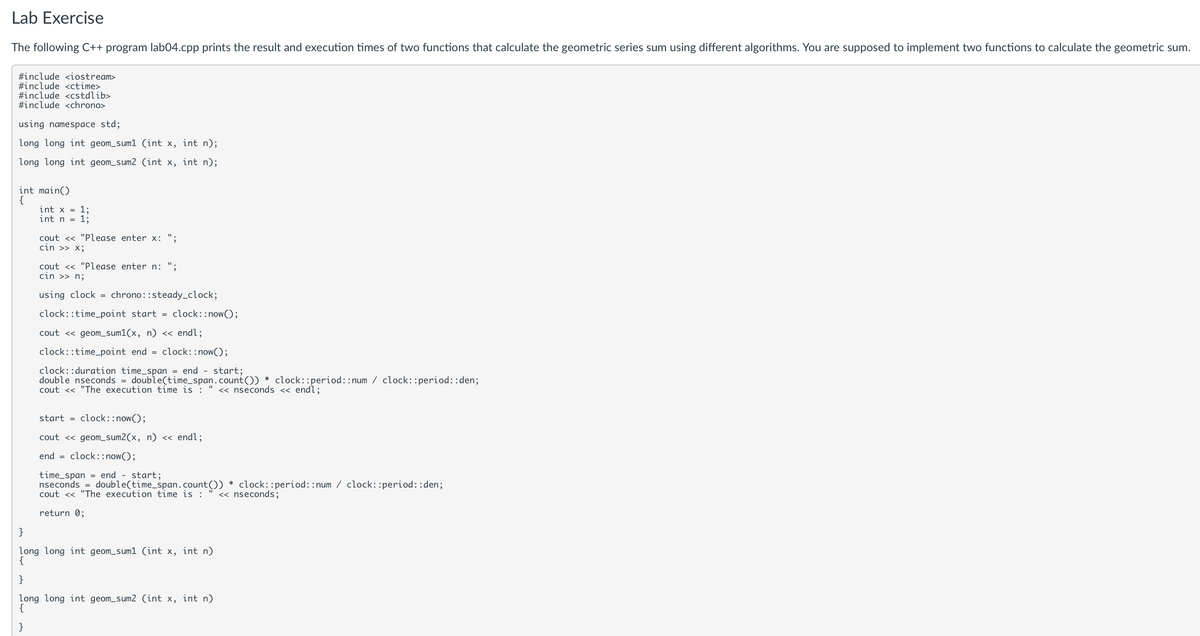 Lab Exercise
The following C++ program lab04.cpp prints the result and execution times of two functions that calculate the geometric series sum using different algorithms. You are supposed to implement two functions to calculate the geometric sum.
#include <iostream>
#include <ctime>
#include <cstdlib>
#include <chrono>
using namespace std;
long long int geom_sum1 (int x, int n);
long long int geom_sum2 (int x, int n);
int main()
{
int x = 1;
}
int n = 1;
cout << "Please enter x: ";
cin >> x;
cout << "Please enter n: ";
cin >> n;
using clock =
chrono::steady_clock;
clock::time_point start = clock::now();
cout << geom_sum1(x, n) << endl;
clock::time_point end = clock::now();
clock: duration time span = end start;
double nseconds = double(time_span.count()) * clock::period: : num clock: : period::den;
cout << "The execution time is : " << nseconds << endl;
start = clock::now();
cout << geom_sum2(x, n) << endl;
end =
clock::now();
time_span= end - start;
nseconds = double(time_span.count()) * clock::period: : num clock: : period::den;
cout << "The execution time is : << nseconds;
return 0;
long long int geom_sum1 (int x, int n)
{
}
long long int geom_sum2 (int x, int n)
{
}