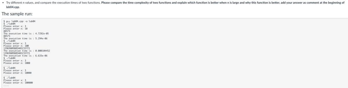 • Try different n values, and compare the execution times of two functions. Please compare the time complexity of two functions and explain which function is better when n is large and why this function is better, add your answer as comment at the beginning of
lab04.cpp.
The sample run:
$ g++ lab04.cpp -o lab04.
$ ./lab04
Please enter x: 3
Please enter n: 10
88573
The execution time is : 4.7292e-05
88573
The execution time is 5.294e-06
$ ./lab04
Please enter x: 3.
Please enter n: 100
13969809805403233721
The execution time is 0.000104452
13969809805403233721
The execution time is : 6.633e-06
$ ./lab04
Please enter x: 3
Please enter n: 1000
$ ./lab04
Please enter x: 3
Please enter n: 10000
$ ./lab04
Please enter x: 3
Please enter n: 100000