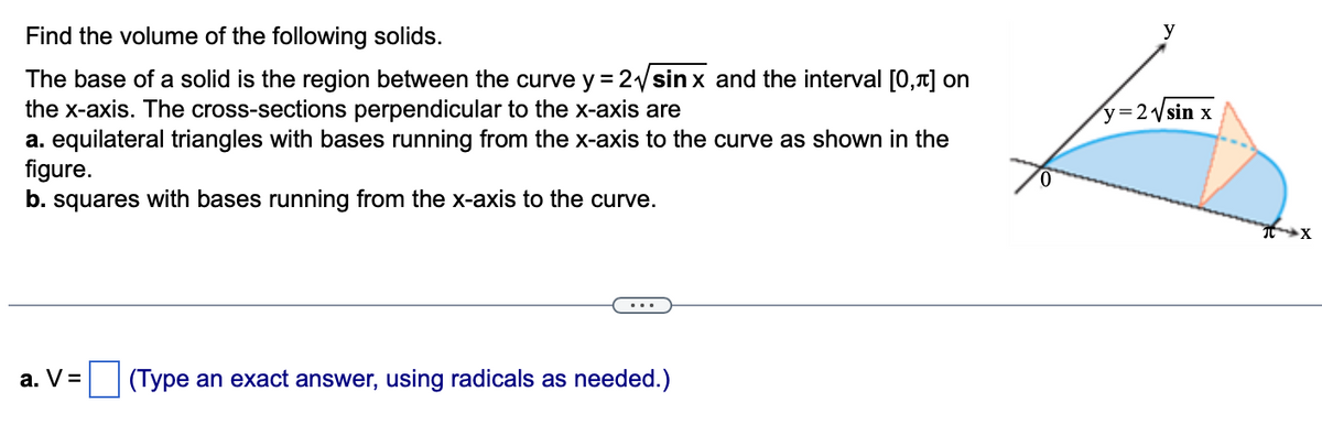 Find the volume of the following solids.
The base of a solid is the region between the curve y = 2√sin x and the interval [0,1] on
the x-axis. The cross-sections perpendicular to the x-axis are
a. equilateral triangles with bases running from the x-axis to the curve as shown in the
figure.
b. squares with bases running from the x-axis to the curve.
a. V=
(Type an exact answer, using radicals as needed.)
0
y
y = 2√√sin x