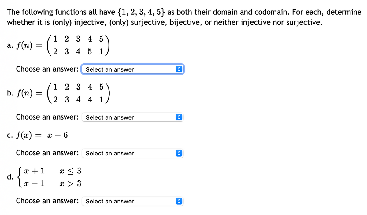 The following functions all have {1, 2, 3, 4, 5} as both their domain and codomain. For each, determine
whether it is (only) injective, (only) surjective, bijective, or neither injective nor surjective.
a. f(n) =
=
b. f(n) =
Choose an answer:
d.
=
1 2 3 4 5
2 3 4 5 1
Choose an answer:
c. f(x) = |x − 6|
{at}]
x 1
1
1 2 3 4 5
2 3 4 4 1
Choose an answer:
Select an answer
45)
x ≤ 3
x > 3
Select an answer
Select an answer
Choose an answer: Select an answer
ŵ
ŵ
î
↑