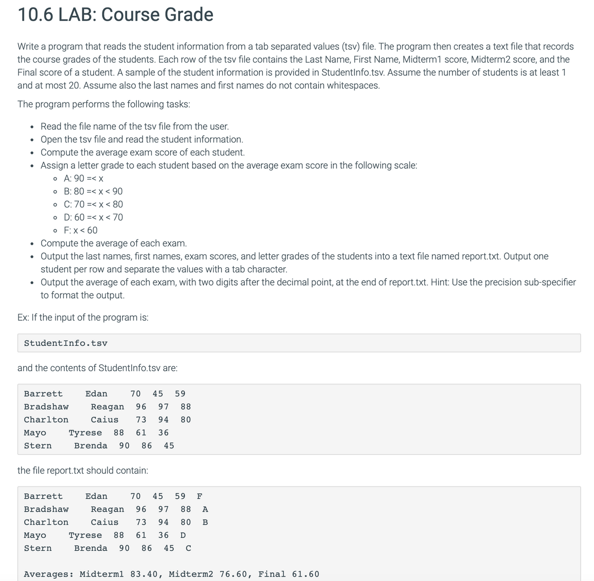 10.6 LAB: Course Grade
Write a program that reads the student information from a tab separated values (tsv) file. The program then creates a text file that records
the course grades of the students. Each row of the tsv file contains the Last Name, First Name, Midterm1 score, Midterm2 score, and the
Final score of a student. A sample of the student information is provided in StudentInfo.tsv. Assume the number of students is at least 1
and at most 20. Assume also the last names and first names do not contain whitespaces.
The program performs the following tasks:
Read the file name of the tsv file from the user.
•
Open the tsv file and read the student information.
.
Compute the average exam score of each student.
.
Assign a letter grade to each student based on the average exam score in the following scale:
。 A: 90 =< x
。 B: 80 =< x < 90
。 C: 70 < x < 80
。
D: 60 < x < 70
• F: X<60
.
Compute the average of each exam.
•
•
Output the last names, first names, exam scores, and letter grades of the students into a text file named report.txt. Output one
student per row and separate the values with a tab character.
Output the average of each exam, with two digits after the decimal point, at the end of report.txt. Hint: Use the precision sub-specifier
to format the output.
Ex: If the input of the program is:
StudentInfo.tsv
and the contents of StudentInfo.tsv are:
Barrett
Edan
Bradshaw
Charlton
70 45 59
Reagan 96 97 88
Caius 73 94 80
Mayo
Stern
Tyrese 88 61 36
Brenda 90 86 45
the file report.txt should contain:
Barrett
Edan
Bradshaw
Charlton
70 45 59 F
Reagan 96 97 88 A
Caius 73 94 80 B
Mayo
Stern
Tyrese 88 61 36 D
Brenda 90 86 45 C
Averages: Midterml 83.40, Midterm2 76.60, Final 61.60