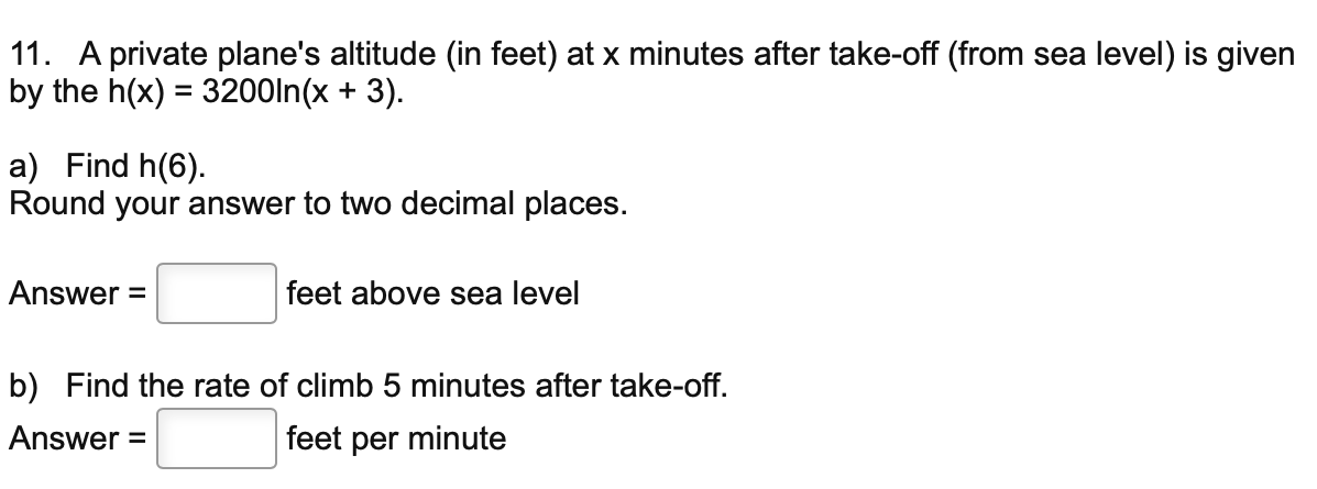 11. A private plane's altitude (in feet) at x minutes after take-off (from sea level) is given
by the h(x) = 3200ln(x + 3).
a) Find h(6).
Round your answer to two decimal places.
Answer =
feet above sea level
b) Find the rate of climb 5 minutes after take-off.
Answer
feet per minute