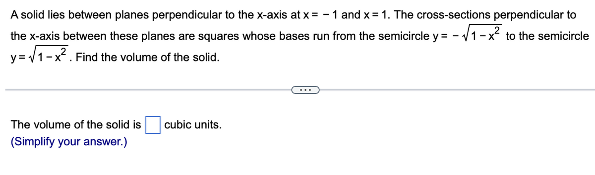 A solid lies between planes perpendicular to the x-axis at x = -1 and x = 1. The cross-sections perpendicular to
the x-axis between these planes are squares whose bases run from the semicircle y = - -√√1-x² to the semicircle
y=√√1-x². Find the volume of the solid.
The volume of the solid is cubic units.
(Simplify your answer.)