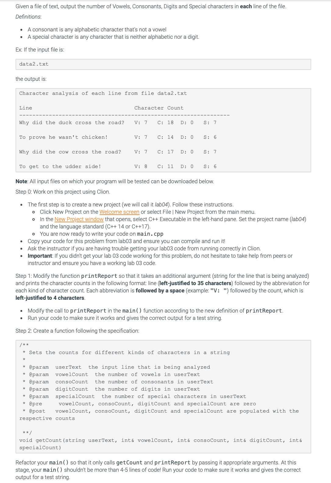 Given a file of text, output the number of Vowels, Consonants, Digits and Special characters in each line of the file.
Definitions:
A consonant is any alphabetic character that's not a vowel
A special character is any character that is neither alphabetic nor a digit.
Ex: If the input file is:
●
data2.txt
the output is:
Character analysis of each line from file data2.txt
Line
Why did the duck cross the road?
To prove he wasn't chicken!
Why did the cow cross the road?
●
Character Count.
V: 7
V: 7
V: 7
V: 8
/**
C: 18
D: 0
C: 14 D: 0
To get to the udder side!
Note: All input files on which your program will be tested can be downloaded below.
Step 0: Work on this project using Clion.
@param
@param
@param
C: 17 D: 0
Step 2: Create a function following the specification:
C: 11
S: 7
D: 0
S: 6
• The first step is to create a new project (we will call it lab04). Follow these instructions.
O Click New Project on the Welcome screen or select File | New Project from the main menu.
O
In the New Project window that opens, select C++ Executable in the left-hand pane. Set the project name (lab04)
and the language standard (C++ 14 or C++17).
S: 7
• You are now ready to write your code on main.cpp
Copy your code for this problem from lab03 and ensure you can compile and run it!
Ask the instructor if you are having trouble getting your lab03 code from running correctly in Clion.
S: 6
• Important: If you didn't get your lab 03 code working for this problem, do not hesitate to take help from peers or
instructor and ensure you have a working lab 03 code.
Step 1: Modify the function printReport so that it takes an additional argument (string for the line that is being analyzed)
and prints the character counts in the following format: line (left-justified to 35 characters) followed by the abbreviation for
each kind of character count. Each abbreviation is followed by a space (example: "V: ") followed by the count, which is
left-justified to 4 characters.
• Modify the call to printReport in the main () function according to the new definition of printReport.
Run your code to make sure it works and gives the correct output for a test string.
*Sets the counts for different kinds of characters in a string
userText the input line that is being analyzed
vowelCount the number of vowels in userText
consoCount the number of consonants in userText
* @param digitCount the number of digits in userText
@param specialCount the number of special characters in userText
@pre
vowelCount, consoCount, digitCount and specialCount are zero
@post vowelCount, consoCount, digitCount and specialCount are populated with the
respective counts.
**/
void getCount (string userText, int& vowelCount, int& consoCount, int& digitCount, int &
special Count)
Refactor your main () so that it only calls get Count and printReport by passing it appropriate arguments. At this
stage, your main() shouldn't be more than 4-5 lines of code! Run your code to make sure it works and gives the correct
output for a test string.