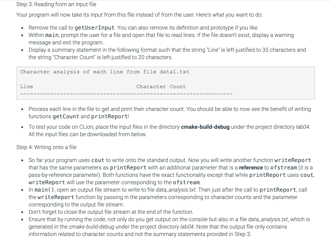 Step 3: Reading from an input file
Your program will now take its input from this file instead of from the user. Here's what you want to do:
• Remove the call to getUserInput. You can also remove its definition and prototype if you like.
Within main, prompt the user for a file and open that file to read lines. If the file doesn't exist, display a warning
message and exit the program.
Display a summary statement in the following format such that the string "Line" is left-justified to 35 characters and
the string "Character Count" is left-justified to 20 characters.
·
Character analysis of each line from file datal.txt
Line
·
Character Count
Process each line in the file to get and print their character count. You should be able to now see the benefit of writing
functions get Count and printReport!
• To test your code on CLion, place the input files in the directory cmake-build-debug under the project directory lab04.
All the input files can be downloaded from below.
Step 4: Writing onto a file
• So far your program uses cout to write onto the standard output. Now you will write another function writeReport
that has the same parameters as printReport with an additional parameter that is a reference to ofstream (it is a
pass-by-reference parameter). Both functions have the exact functionality except that while printReport uses cout,
writeReport will use the parameter corresponding to the ofstream.
• In main (), open an output file stream to write to file data analysis.txt. Then just after the call to printReport, call
the writeReport function by passing in the parameters corresponding to character counts and the parameter
corresponding to the output file stream.
• Don't forget to close the output file stream at the end of the function.
• Ensure that by running the code, not only do you get output on the console but also in a file data analysis.txt, which is
generated in the cmake-build-debug under the project directory lab04. Note that the output file only contains
information related to character counts and not the summary statements provided in Step 3.