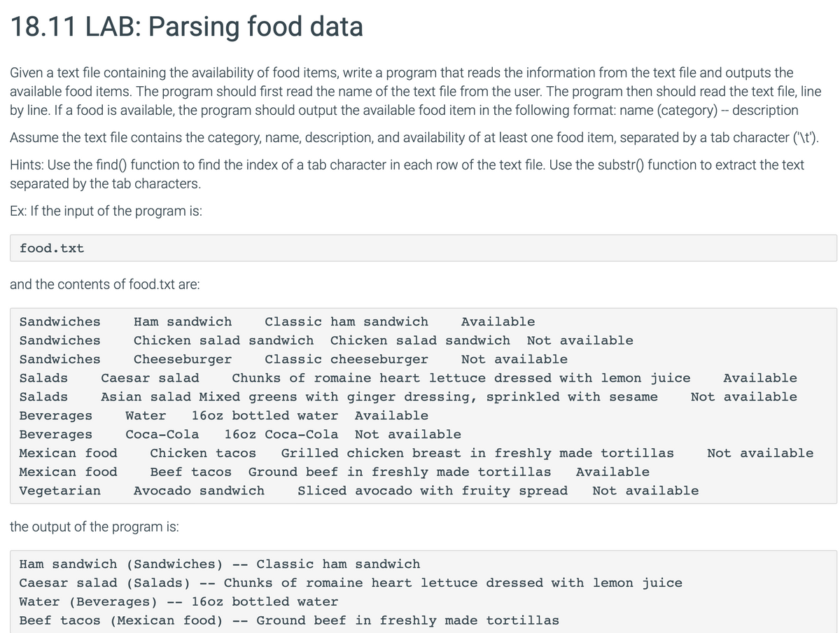 18.11 LAB: Parsing food data
Given a text file containing the availability of food items, write a program that reads the information from the text file and outputs the
available food items. The program should first read the name of the text file from the user. The program then should read the text file, line
by line. If a food is available, the program should output the available food item in the following format: name (category) -- description
Assume the text file contains the category, name, description, and availability of at least one food item, separated by a tab character ('\t').
Hints: Use the find() function to find the index of a tab character in each row of the text file. Use the substr() function to extract the text
separated by the tab characters.
Ex: If the input of the program is:
food.txt
and the contents of food.txt are:
Classic ham sandwich
Classic cheeseburger
Available
Chicken salad sandwich Chicken salad sandwich Not available
Cheeseburger
Sandwiches
Ham sandwich
Sandwiches
Sandwiches
Salads
Caesar salad
Not available
Chunks of romaine heart lettuce dressed with lemon juice
Available
Salads Asian salad Mixed greens with ginger dressing, sprinkled with sesame Not available
Beverages Water 16oz bottled water
Beverages
Coca-Cola
Mexican food
Mexican food
16oz Coca-Cola
Available
Not available
Chicken tacos Grilled chicken breast in freshly made tortillas
Beef tacos Ground beef in freshly made tortillas Available
Vegetarian Avocado sandwich Sliced avocado with fruity spread Not available
the output of the program is:
Ham sandwich (Sandwiches) Classic ham sandwich
Caesar salad (Salads)
Water (Beverages)
--
--
Chunks of romaine heart lettuce dressed with lemon juice
16oz bottled water
Beef tacos (Mexican food)
--
Ground beef in freshly made tortillas
Not available