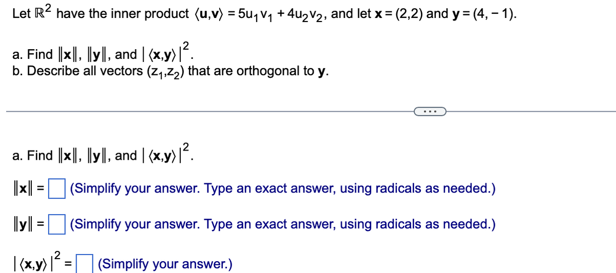 Let R² have the inner product (u,v) = 5u₁v₁ + 4u₂V2, and let x = (2,2) and y =(4,-1).
a. Find ||x||, |ly||, and | (x,y) |².
b. Describe all vectors (z₁,z₂) that are orthogonal to y.
a. Find ||x||, ||y||, and | (x,y) |².
|||x|| = |
||y||
|(x,y) |² =
=
(Simplify your answer. Type an exact answer, using radicals as needed.)
(Simplify your answer. Type an exact answer, using radicals as needed.)
(Simplify your answer.)