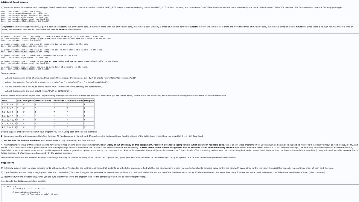 Additional Requirements
1) You must write a function for each hand type. Each function must accept a const int array that contains HAND_SIZE integers, each representing one of the HAND_SIZE cards in the hand, and must return "true" if the hand contains the cards indicated by the name of the function, "false" if it does not. The functions must have the following prototypes.
bool contains Pair (const int hand[ ]);
bool contains TwoPair (const int hand[ ]);
bool contains Three0faKind (const int hand[ ]);
bool contains Straight (const int hand[ ]);
bool contains FullHouse (const int hand []);
bool contains FourOfaKind (const int hand []);
Important! In the descriptions below, a pair is defined as exactly two of the same card. If there are more than two of the same card, that is not a pair. Similarly, a three-of-a-kind is defined as exactly three of the same card. If there are more than three of the same card, that is not a three-of-a-kind. However! Since there is no such hand as five-of-a-kind or
more, four-of-a-kind must return true if there are four or more of the same card.
// post:
returns true if and only if there are one or more pairs in the hand. Note that
// this function returns false if there are more than two of the same card (and no other pairs).
bool containsPair (const int hand[ ]);
// post: returns true if and only if there are two or more pairs in the hand.
bool
contains Two Pair (const int hand[ ]);
// post: returns true if and only if there are one or more three-of-a-kind's in the hand.
bool contains Three0faKind (const int hand[]);
// post: returns true if there are 5 consecutive cards in the hand.
bool
contains Straight (const int hand []);
// post: returns true if there is are one or more pairs and one or more three-of-a-kind's in the hand.
bool contains FullHouse (const int hand[]);
// post: returns true if there are one or more four-of-a-kind's in the hand.
bool contains FourOfaKind (const int hand[ ]);
Some examples:
A hand that contains three-of-a-kind and two other different cards (for example, 1, 1, 1, 2, 3) should return "false" for "containsPair()"
A hand that contains four-of-a-kind should return "false" for "containsPair()" and "contains ThreeOfaKind()"
A hand that contains a full-house should return "true" for contains ThreeOfa Kind() and containsPair().
A hand that contains two-pair should return "true" for containsPair().
Here is a table with some examples that I hope will help clear up any confusion. If there are additional hands that you are unsure about, please ask in the discussion, and I will consider adding rows to this table for further clarification.
hand
pair? two-pair? three-of-a-kind? full-house? four-of-a-kind? straight?
2, 2, 2, 3, 4
F
2, 3, 3, 3, 3
F
2, 2, 3, 3, 3
T
2, 2, 3, 3, 4
T
2, 2, 2, 3, 3, 3 F
9, 2, 4, 3, 6, 5 F
4, 2, 6, 8, 7, 5 F
●
F
int main() {
IF
F
}
T
F
F
F
T
F
T
F
T
F
F
I would suggest that before you submit your program you test it using each of the above examples.
2) You do not need to write a containsHighCard function. All hands contain a highest card. If you determine that a particular hand is not one of the better hand types, then know that it is a High Card hand.
3) Do not sort the cards in the hand. Also, do not make a copy of the hand and then sort that.
4) An important objective of this assignment is to have you practice creating excellent decomposition. Don't worry about efficiency on this assignment. Focus on excellent decomposition, which results in readable code. This is one of those programs where you can rush and get it done but end up with code that is really difficult to read, debug, modify, and
re-use. If you think about it hard, you can think of really helpful ways in which to combine the tasks that the various functions are performing. 5 extra credit points on this assignment will be awarded based on the following criteria: no function may have nested loops in it. If you need nested loops, the inner loop must be turned into a separate function,
hopefully in a way that makes sense and so that the separate function is general enough to be re-used by the other functions. Also, no function other than main() may have more than 5 lines of code. (This is counting declarations, but not counting the function header, blank lines, or lines that have only a curly brace on them.) In my solution I was able to create just 3
helper functions, 2 of which are used repeatedly by the various functions.
These additional criteria are intended as an extra challenge and may be difficult for many of you. If you can't figure it out, give it your best shot, but don't be too discouraged. It's just 5 points. And be sure to study the posted solution carefully.
F
F
T
F
F
F
F
Suggestions
1) I strongly suggest that you never compare cards with each other. This is often the instinctive direction that students go at first. For example, to find whether the hand contains a pair, you may be tempted to compare every card in the hand with every other card in the hand. I suggest that instead, you count how many of each card there are.
2) If you find that you are really struggling with even the containsPair() function, I suggest that you solve an even simpler problem first: write a function that returns true if the hand contains a pair of 2's (false otherwise). Just count how many 2's there are in the hand, and return true if there are exactly two of them (false otherwise).
3) Test these functions independently. Once you are sure that they all work, the program logic for the complete program will be fairly straightforward.
Here is code that tests a containsPair function:
int hand[] = {2, 5, 3, 2, 9};
if (containsPair (hand)) {
}
F
T
F
F
F
F
F
F
F
F
IF
F
IT
T
cout<<"contains a pair" << endl;