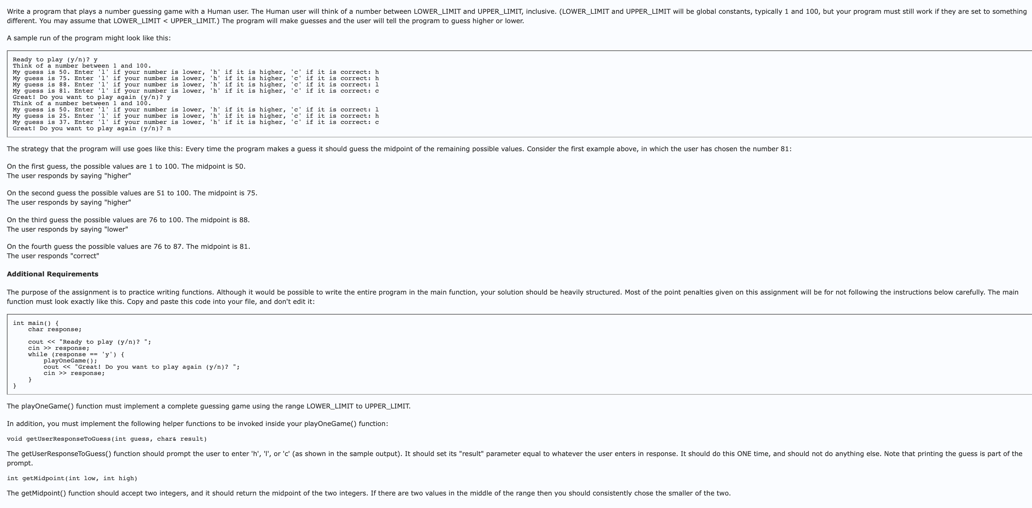 Write a program that plays a number guessing game with a Human user. The Human user will think of a number between LOWER_LIMIT and UPPER_LIMIT, inclusive. (LOWER_LIMIT and UPPER_LIMIT will be global constants, typically 1 and 100, but your program must still work if they are set to something
different. You may assume that LOWER_LIMIT < UPPER_LIMIT.) The program will make guesses and the user will tell the program to guess higher or lower.
A sample run of the program might look like this:
Ready to play (y/n)? y
Think of a number between 1 and 100.
My guess is 50. Enter '1' if your number is lower, 'h' if it is higher, 'c' if it is correct: h
My guess is 75. Enter '1' if your number is lower, 'h' if it is higher, 'c' if it is correct: h
My guess is 88. Enter '1' if your number is lower, 'h' if it is higher, 'c' if it is correct: 1
My guess is 81. Enter '1' if your number is lower, 'h' if it is higher, 'c' if it is correct: c
Great! Do you want to play again (y/n)? y
Think of a number between 1 and 100.
My guess is 50. Enter '1' if your number is
My guess is 25. Enter '1' if your number is
My guess is 37. Enter '1' if your number is lower, 'h' if it is higher, 'c' if it is correct: c
Great! Do you want to play again (y/n)? n
The strategy that the program will use goes like this: Every time the program makes a guess it should guess the midpoint of the remaining possible values. Consider the first example above, in which the user has chosen the number 81:
On the first guess, the possible values are 1 to 100. The midpoint is 50.
The user responds by saying "higher"
On the second guess the possible values are 51 to 100. The midpoint is 75.
The user responds by saying "higher"
lower, 'h' if it is
lower, 'h' if it is
On the third guess the possible values are 76 to 100. The midpoint is 88.
The user responds by saying "lower"
On the fourth guess the possible values are 76 to 87. The midpoint is 81.
The user responds "correct"
Additional Requirements
int main() {
The purpose of the assignment is to practice writing functions. Although it would be possible to write the entire program in the main function, your solution should be heavily structured. Most of the point penalties given on this assignment will be for not following the instructions below carefully. The main
function must look exactly like this. Copy and paste this code into your file, and don't edit it:
char response;
cout << "Ready to play (y/n)? ";
cin>> response;
higher, 'c' if it is correct: 1
higher, 'c' if it is correct: h
while (response ==
'y') {
playOneGame ( ) ;
cout << "Great! Do you want to play again (y/n)? ";
cin >> response;
}
The playOneGame() function must implement a complete guessing game using the range LOWER_LIMIT to UPPER_LIMIT.
In addition, you must implement the following helper functions to be invoked inside your playOneGame() function:
void getUser ResponseToGuess(int guess, char& result)
The getUserResponseToGuess() function should prompt the user to enter 'h', 'I', or 'c' (as shown in the sample output). It should set its "result" parameter equal to whatever the user enters in response. It should do this ONE time, and should not do anything else. Note that printing the guess is part of the
prompt.
int getMidpoint (int low, int high)
The getMidpoint() function should accept two integers, and it should return the midpoint of the two integers. If there are two values in the middle of the range then you should consistently chose the smaller of the two.