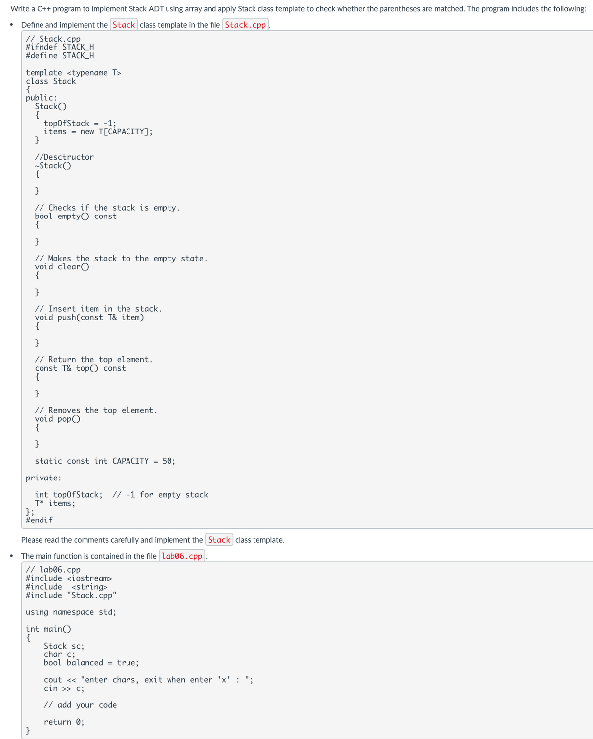 Write a C++ program to implement Stack ADT using array and apply Stack class template to check whether the parentheses are matched. The program includes the following:
Define and implement the Stack class template in the file Stack.cpp
// Stack.cpp
#ifndef STACK_H
#define STACK_H
template<typename T>
class Stack
{
public:
Stack()
}
topOfStack = -1;
items = new T[CAPACITY];
//Desctructor
~Stack()
•
{
}
// Checks if the stack is empty.
bool empty() const
{
}
// Makes the stack to the empty state.
void clear()
}
// Insert item in the stack.
void push(const T& item)
{
}
// Return the top element.
const T& top() const
{
}
// Removes the top element.
void pop()
{
}
static const int CAPACITY = 50;
private:
};
int topOfStack; // -1 for empty stack
T✶ items;
#endif
Please read the comments carefully and implement the Stack class template.
The main function is contained in the file lab06.cpp.
// lab06.cpp
#include <iostream>
#include
<string>
#include "Stack.cpp"
using namespace std;
int main()
{
Stack sc;
char c;
bool balanced = true;
cout << "enter chars, exit when enter 'x': ";
cin >> c;
// add your code
return 0;
}