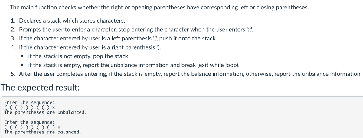 The main function checks whether the right or opening parentheses have corresponding left or closing parentheses.
1. Declares a stack which stores characters.
2. Prompts the user to enter a character, stop entering the character when the user enters 'x'
3. If the character entered by user is a left parenthesis '(', push it onto the stack.
4. If the character entered by user is a right parenthesis ')',
■ if the stack is not empty, pop the stack;
■ if the stack is empty, report the unbalance information and break (exit while loop).
5. After the user completes entering, if the stack is empty, report the balance information, otherwise, report the unbalance information.
The expected result:
Enter the sequence:
((())) (( ) x
The parentheses are unbalanced.
Enter the sequence:
((())) ( ) ( ) x
The parentheses are balanced.