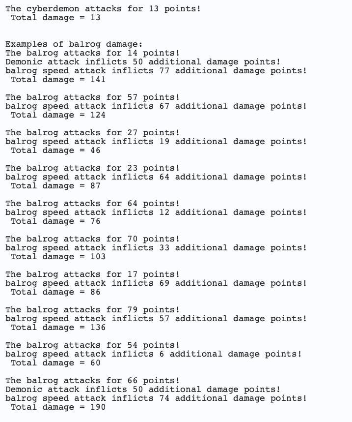 The cyberdemon attacks for 13 points!
Total damage = 13
Examples of balrog damage:
The balrog attacks for 14 points!
Demonic attack inflicts 50 additional damage points!
balrog speed attack inflicts 77 additional damage points!
Total damage = 141
The balrog attacks for 57 points!
balrog speed attack inflicts 67 additional damage points!
Total damage = 124
The balrog attacks for 27 points!
balrog speed attack inflicts 19 additional damage points!
Total damage = 46
The balrog attacks for 23 points!
balrog speed attack inflicts 64 additional damage points!
Total damage = 87
The balrog attacks for 64 points!
balrog speed attack inflicts 12 additional damage points!
Total damage = 76
The balrog attacks for 70 points!
balrog speed attack inflicts 33 additional damage points!
Total damage = 103
The balrog attacks for 17 points!
balrog speed attack inflicts 69 additional damage points!
Total damage = 86
The balrog attacks for 79 points!
balrog speed attack inflicts 57 additional damage points!
Total damage = 136
The balrog attacks for 54 points!
balrog speed attack inflicts 6 additional damage points!
Total damage = 60
The balrog attacks for 66 points!
Demonic attack inflicts 50 additional damage points!
balrog speed attack inflicts 74 additional damage points!
Total damage = 190