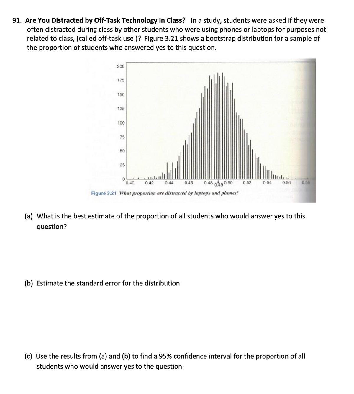 91. Are You Distracted by Off-Task Technology in Class? In a study, students were asked if they were
often distracted during class by other students who were using phones or laptops for purposes not
related to class, (called off-task use)? Figure 3.21 shows a bootstrap distribution for a sample of
the proportion of students who answered yes to this question.
200
175
150
125
100
75
75
50
50
25
25
0
0.40
0.42
0.44
0.46
0.48
0.50
0.52
0.49
0.54
0.56
0.50
Figure 3.21 What proportion are distracted by laptops and phones?
(a) What is the best estimate of the proportion of all students who would answer yes to this
question?
(b) Estimate the standard error for the distribution
(c) Use the results from (a) and (b) to find a 95% confidence interval for the proportion of all
students who would answer yes to the question.