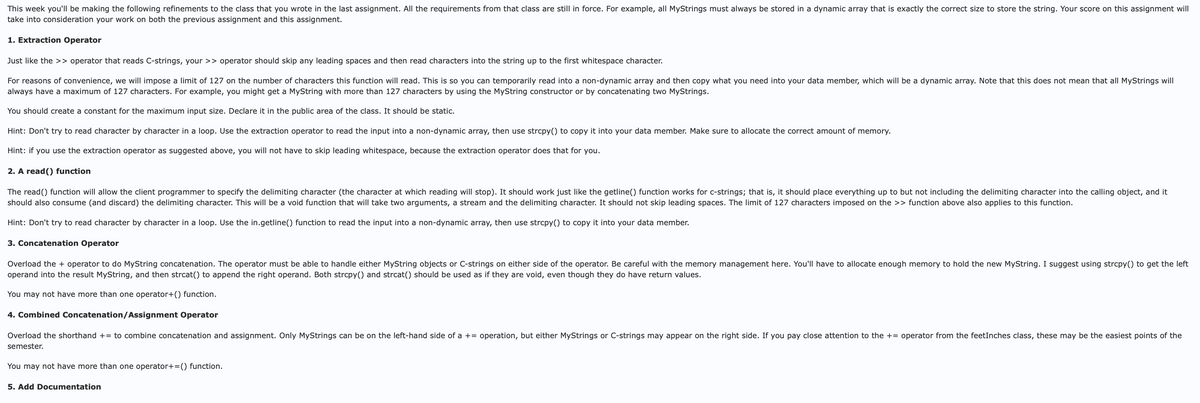 This week you'll be making the following refinements to the class that you wrote in the last assignment. All the requirements from that class are still in force. For example, all MyStrings must always be stored in a dynamic array that is exactly the correct size to store the string. Your score on this assignment will
take into consideration your work on both the previous assignment and this assignment.
1. Extraction Operator
Just like the >> operator that reads C-strings, your >> operator should skip any leading spaces and then read characters into the string up to the first whitespace character.
For reasons of convenience, we will impose a limit of 127 on the number of characters this function will read. This is so you can temporarily read into a non-dynamic array and then copy what you need into your data member, which will be a dynamic array. Note that this does not mean that all MyStrings will
always have a maximum of 127 characters. For example, you might get a MyString with more than 127 characters by using the MyString constructor or by concatenating two MyStrings.
You should create a constant for the maximum input size. Declare it in the public area of the class. It should be static.
Hint: Don't try to read character by character in a loop. Use the extraction operator to read the input into a non-dynamic array, then use strcpy() to copy it into your data member. Make sure to allocate the correct amount of memory.
Hint: if you use the extraction operator as suggested above, you will not have to skip leading whitespace, because the extraction operator does that for you.
2. A read() function
The read() function will allow the client programmer to specify the delimiting character (the character at which reading will stop). It should work just like the getline() function works for c-strings; that is, it should place everything up to but not including the delimiting character into the calling object, and it
should also consume (and discard) the delimiting character. This will be a void function that will take two arguments, a stream and the delimiting character. It should not skip leading spaces. The limit of 127 characters imposed on the >> function above also applies to this function.
Hint: Don't try to read character by character in a loop. Use the in.getline() function to read the input into a non-dynamic array, then use strcpy() to copy it into your data member.
3. Concatenation Operator
Overload the + operator to do MyString concatenation. The operator must be able to handle either MyString objects or C-strings on either side of the operator. Be careful with the memory management here. You'll have to allocate enough memory to hold the new MyString. I suggest using strcpy() to get the left
operand into the result MyString, and then strcat() to append the right operand. Both strcpy() and strcat() should be used as if they are void, even though they do have return values.
You may not have more than one operator+() function.
4. Combined Concatenation/Assignment Operator
Overload the shorthand += to combine concatenation and assignment. Only MyStrings can be on the left-hand side of a += operation, but either MyStrings or C-strings may appear on the right side. If you pay close attention to the += operator from the feetInches class, these may be the easiest points of the
semester.
You may not have more than one operator+=() function.
5. Add Documentation