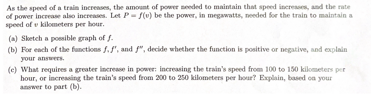 As the speed of a train increases, the amount of power needed to maintain that speed increases, and the rate
of power increase also increases. Let P = f(v) be the power, in megawatts, needed for the train to maintain a
speed of v kilometers per hour.
(a) Sketch a possible graph of f.
(b) For each of the functions f, f', and f", decide whether the function is positive or negative, and explain
your answers.
(c) What requires a greater increase in power: increasing the train's speed from 100 to 150 kilometers per
hour, or increasing the train's speed from 200 to 250 kilometers per hour? Explain, based on your
answer to part (b).