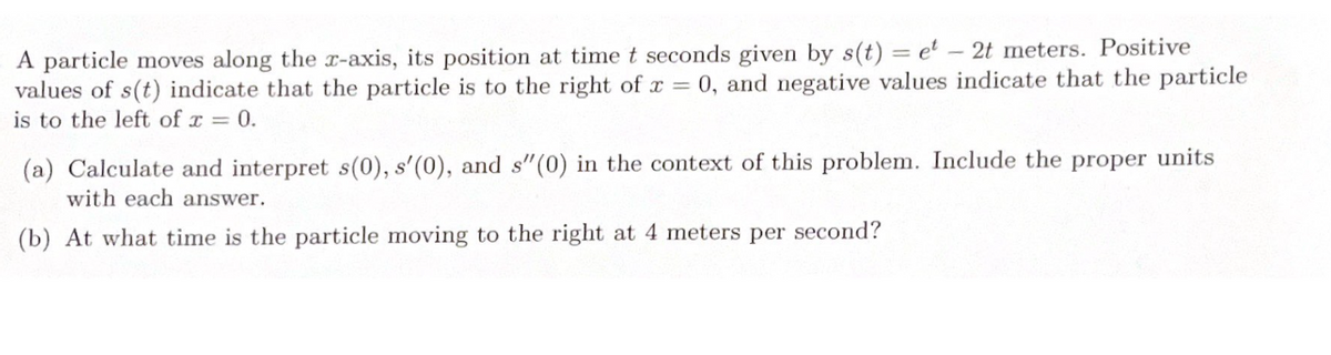 A particle moves along the x-axis, its position at time t seconds given by s(t) = et - 2t meters. Positive
values of s(t) indicate that the particle is to the right of x = 0, and negative values indicate that the particle
is to the left of x = 0.
(a) Calculate and interpret s(0), s'(0), and s"(0) in the context of this problem. Include the proper units
with each answer.
(b) At what time is the particle moving to the right at 4 meters per second?