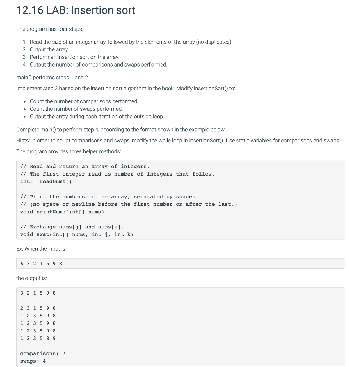 12.16 LAB: Insertion sort
The program has four steps:
1. Read the size of an integer array, followed by the elements of the array (no duplicates).
2. Output the array.
3. Perform an insertion sort on the array.
4. Output the number of comparisons and swaps performed.
main() performs steps 1 and 2.
Implement step 3 based on the insertion sort algorithm in the book. Modify insertionSort() to:
.
Count the number of comparisons performed.
•
Count the number of swaps performed.
.
Output the array during each iteration of the outside loop.
Complete main() to perform step 4, according to the format shown in the example below.
Hints: In order to count comparisons and swaps, modify the while loop in insertionSort(). Use static variables for comparisons and swaps.
The program provides three helper methods:
// Read and return an array of integers.
// The first integer read is number of integers that follow.
int[] readNums ( )
// Print the numbers in the array, separated by spaces
// (No space or newline before the first number or after the last.)
void printNums (int[] nums)
// Exchange nums (j) and nums[k].
void swap(int() nums, int j, int k)
Ex: When the input is:
6 3 2 1 598
the output is:
3 2 1 5 98
2 3 1 5 98
1 2 3 5 98
1 2 3 5 98
1 2 3 5 98
1 2 3 5 89
comparisons: 7
swaps: 4