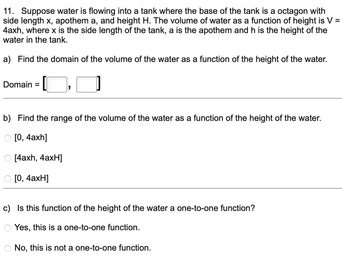 11. Suppose water is flowing into a tank where the base of the tank is a octagon with
side length x, apothem a, and height H. The volume of water as a function of height is V =
4axh, where x is the side length of the tank, a is the apothem and h is the height of the
water in the tank.
a) Find the domain of the volume of the water as a function of the height of the water.
1
Domain= [
b) Find the range of the volume of the water as a function of the height of the water.
O [0, 4axh]
[4axh, 4axH]
[0, 4axH]
c) Is this function of the height of the water a one-to-one function?
Yes, this is a one-to-one function.
O No, this not a one-to-one function.