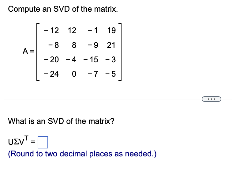 Compute an SVD of the matrix.
A =
- 12 12 - 1
19
- 8 8 - 9
21
- 20 - 4 - 15
-3
-24 0 -7 -5
What is an SVD of the matrix?
UEVT:
(Round to two decimal places as needed.)
=